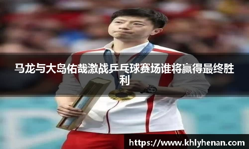 马龙与大岛佑哉激战乒乓球赛场谁将赢得最终胜利